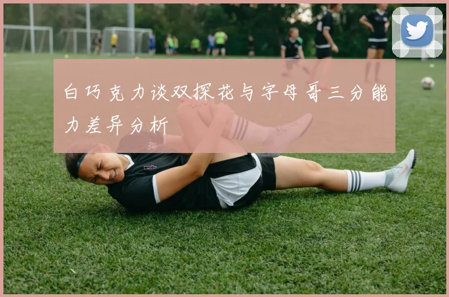 白巧克力谈双探花与字母哥三分能力差异分析