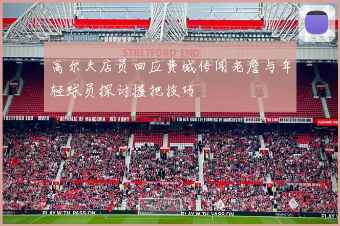 高尔夫店员回应费城传闻老詹与年轻球员探讨握把技巧