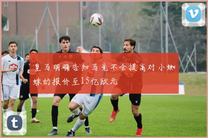 皇马明确告知马竞不会提高对小蜘蛛的报价至15亿欧元