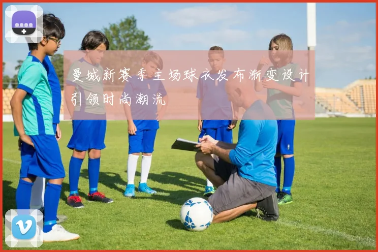 曼城新赛季主场球衣发布渐变设计引领时尚潮流