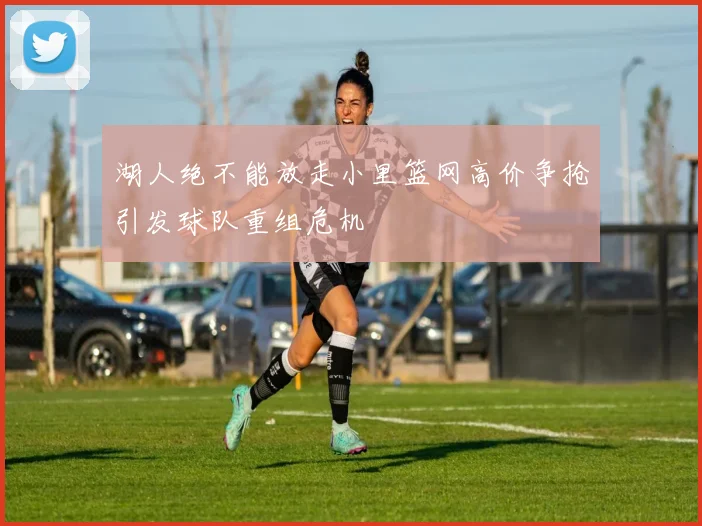 湖人绝不能放走小里篮网高价争抢引发球队重组危机