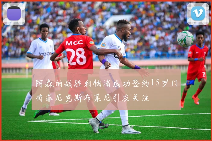 阿森纳战胜利物浦成功签约15岁门将菲尼克斯布莱尼引发关注