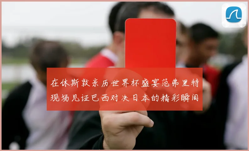 在休斯敦亲历世界杯盛宴范弗里特现场见证巴西对决日本的精彩瞬间