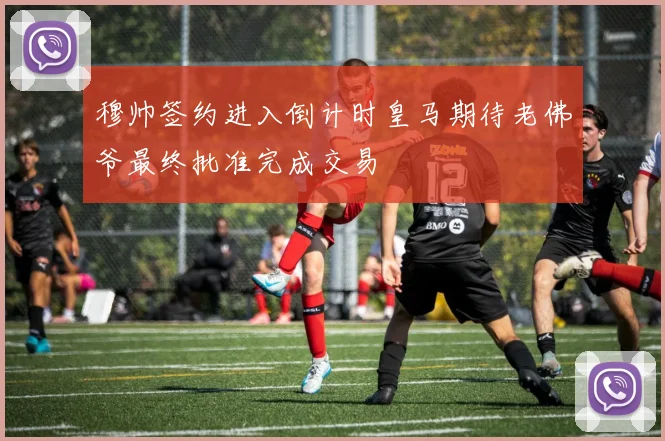 穆帅签约进入倒计时皇马期待老佛爷最终批准完成交易