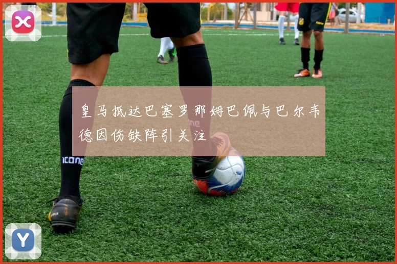 皇马抵达巴塞罗那姆巴佩与巴尔韦德因伤缺阵引关注