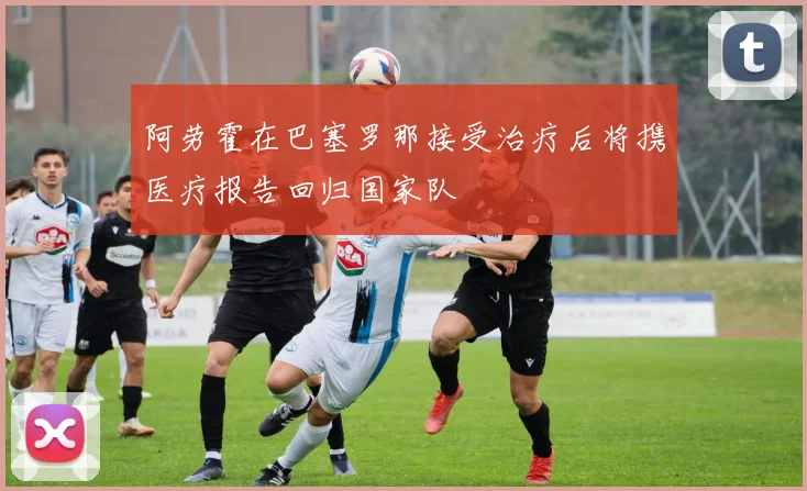 阿劳霍在巴塞罗那接受治疗后将携医疗报告回归国家队