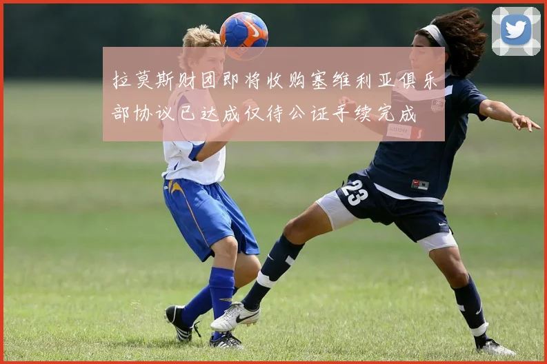 拉莫斯财团即将收购塞维利亚俱乐部协议已达成仅待公证手续完成