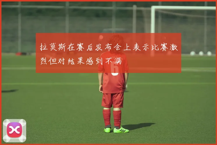 拉莫斯在赛后发布会上表示比赛激烈但对结果感到不满