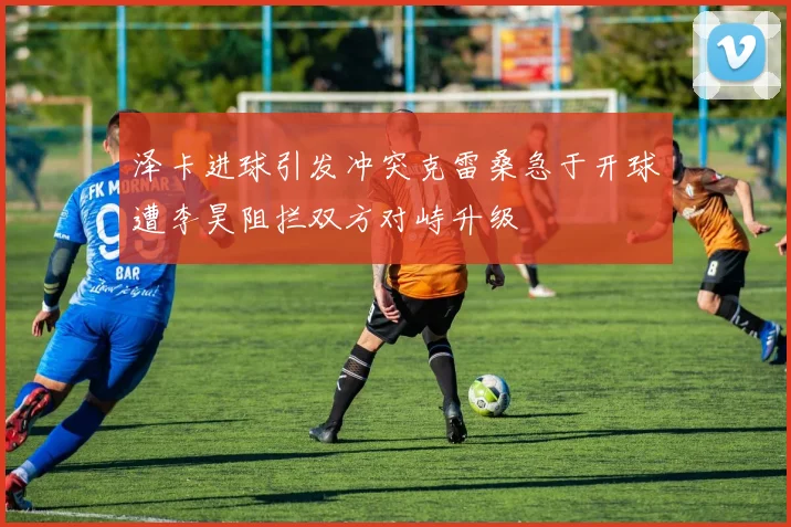 泽卡进球引发冲突克雷桑急于开球遭李昊阻拦双方对峙升级