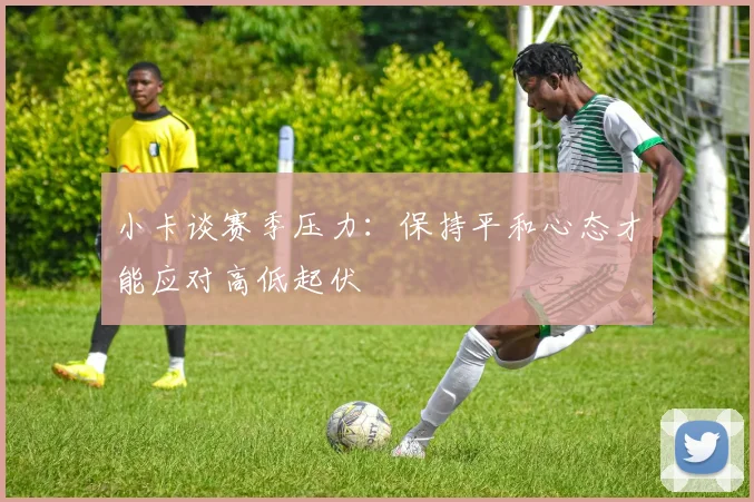 小卡谈赛季压力：保持平和心态才能应对高低起伏