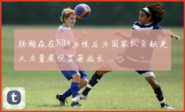 杨瀚森在NBA历练后为国家队贡献更大力量展现显著成长