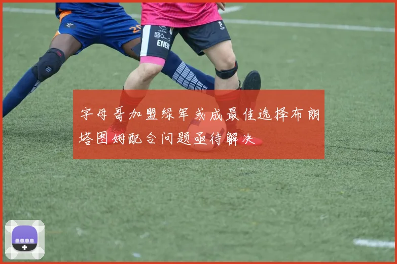 字母哥加盟绿军或成最佳选择布朗塔图姆配合问题亟待解决