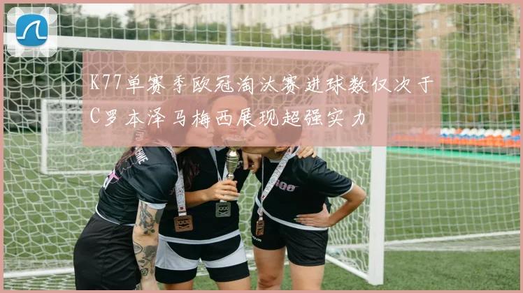 K77单赛季欧冠淘汰赛进球数仅次于C罗本泽马梅西展现超强实力