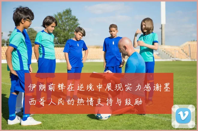 伊朗前锋在逆境中展现实力感谢墨西哥人民的热情支持与鼓励
