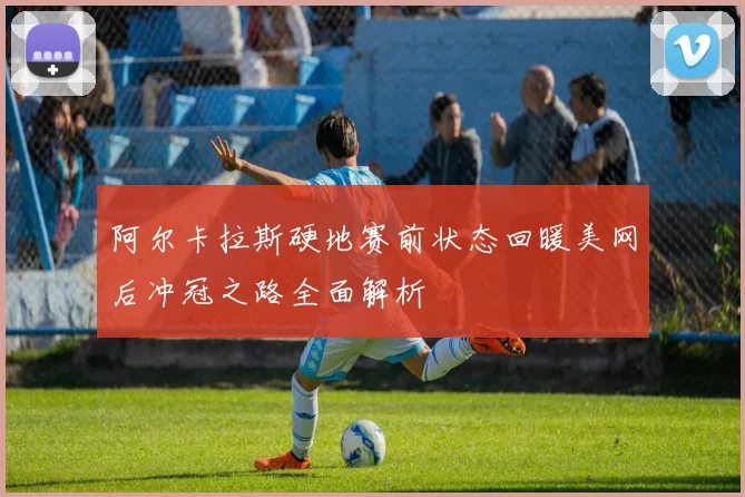 阿尔卡拉斯硬地赛前状态回暖美网后冲冠之路全面解析