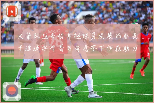 火箭队应重视年轻球员发展而非急于追逐字母哥可考虑签下伊森助力成长