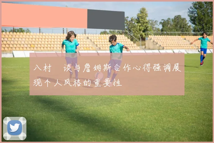 八村塁谈与詹姆斯合作心得强调展现个人风格的重要性