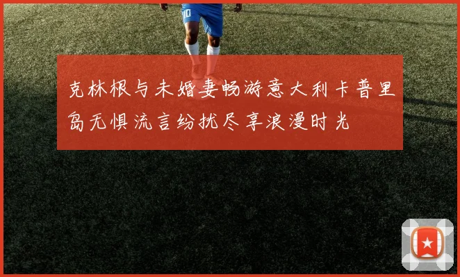 克林根与未婚妻畅游意大利卡普里岛无惧流言纷扰尽享浪漫时光