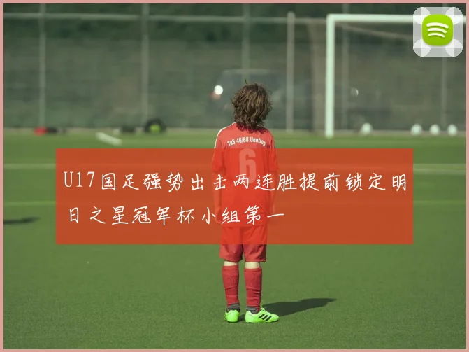 U17国足强势出击两连胜提前锁定明日之星冠军杯小组第一