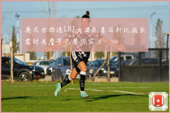 奥尼尔称选LBJ为建队基石科比成长需时老詹早已展现实力