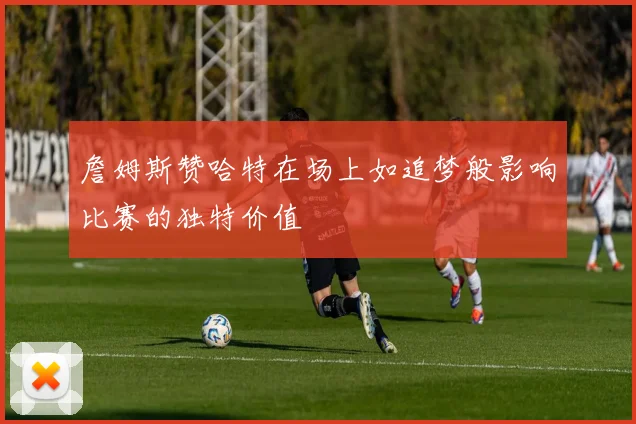 詹姆斯赞哈特在场上如追梦般影响比赛的独特价值