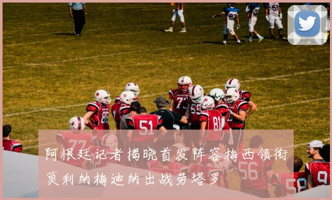 阿根廷记者揭晓首发阵容梅西领衔莫利纳梅迪纳出战劳塔罗