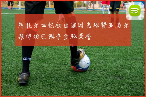阿扎尔回忆初出道时光称赞亚马尔期待姆巴佩夺金靴荣誉