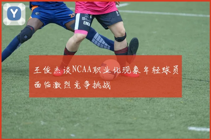 王俊杰谈NCAA职业化现象年轻球员面临激烈竞争挑战