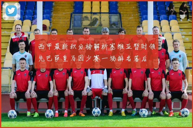 西甲最新积分榜解析塞维亚暂时领先巴萨皇马因少赛一场排名落后