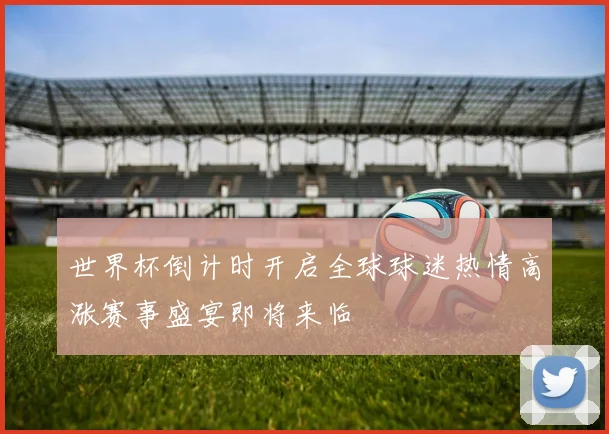 世界杯倒计时开启全球球迷热情高涨赛事盛宴即将来临