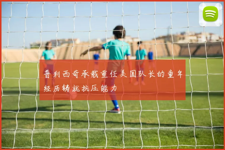 普利西奇承载重任美国队长的童年经历铸就抗压能力