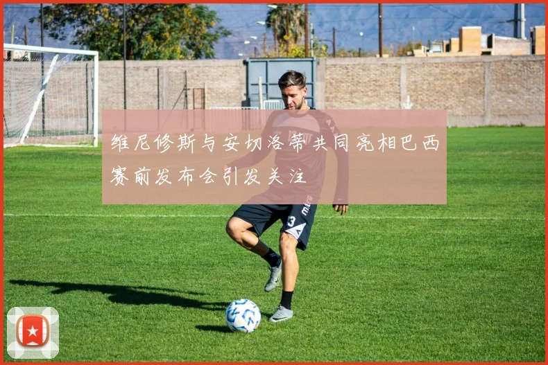 维尼修斯与安切洛蒂共同亮相巴西赛前发布会引发关注