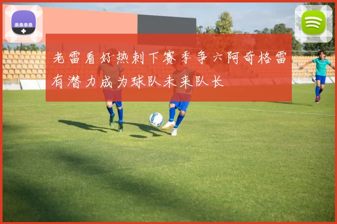 老雷看好热刺下赛季争六阿奇格雷有潜力成为球队未来队长