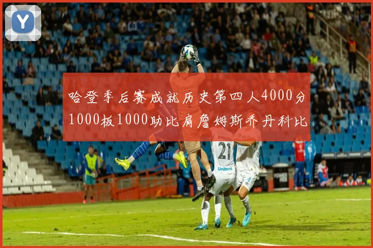 哈登季后赛成就历史第四人4000分1000板1000助比肩詹姆斯乔丹科比