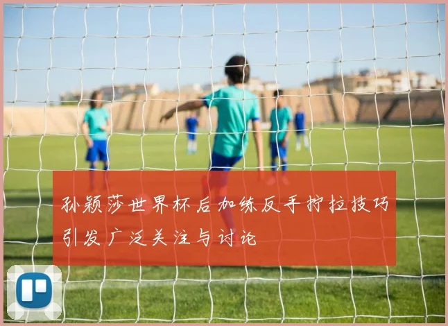 孙颖莎世界杯后加练反手拧拉技巧引发广泛关注与讨论